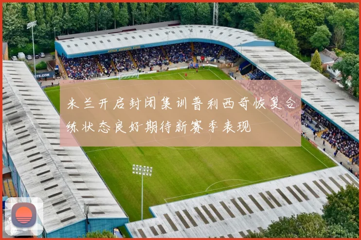 米兰开启封闭集训普利西奇恢复合练状态良好期待新赛季表现