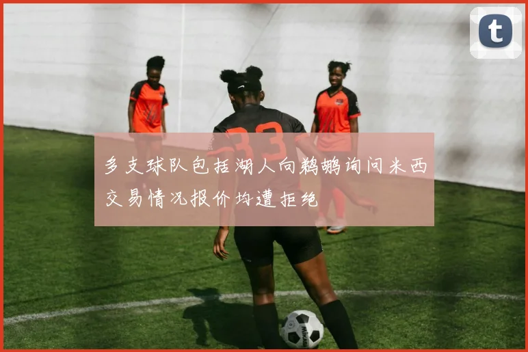 多支球队包括湖人向鹈鹕询问米西交易情况报价均遭拒绝