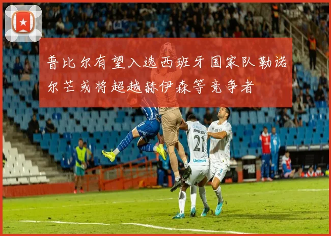普比尔有望入选西班牙国家队勒诺尔芒或将超越赫伊森等竞争者