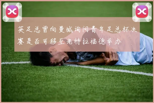 英足总曾向曼城询问青年足总杯决赛是否可移至老特拉福德举办