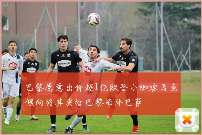巴黎愿意出价超1亿欧签小蜘蛛马竞倾向将其卖给巴黎而非巴萨