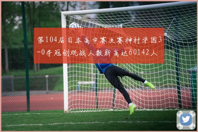 第104届日本高中赛决赛神村学园3-0夺冠创观战人数新高达60142人