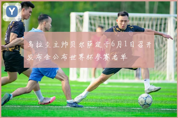 乌拉圭主帅贝尔萨定于6月1日召开发布会公布世界杯参赛名单