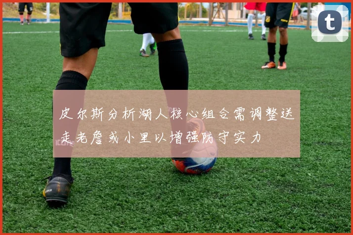 皮尔斯分析湖人核心组合需调整送走老詹或小里以增强防守实力