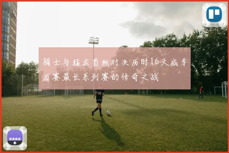 骑士与猛龙首轮对决历时16天成季后赛最长系列赛的传奇之战