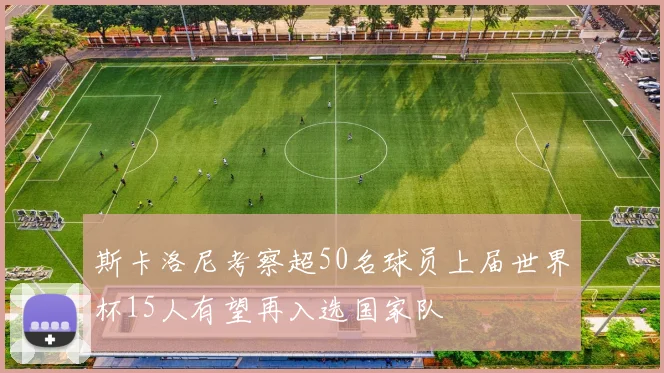 斯卡洛尼考察超50名球员上届世界杯15人有望再入选国家队