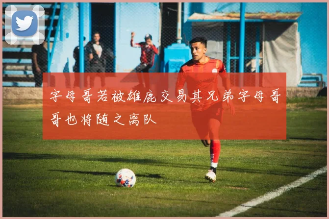 字母哥若被雄鹿交易其兄弟字母哥哥也将随之离队