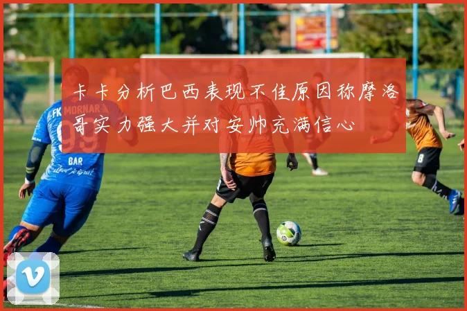 卡卡分析巴西表现不佳原因称摩洛哥实力强大并对安帅充满信心