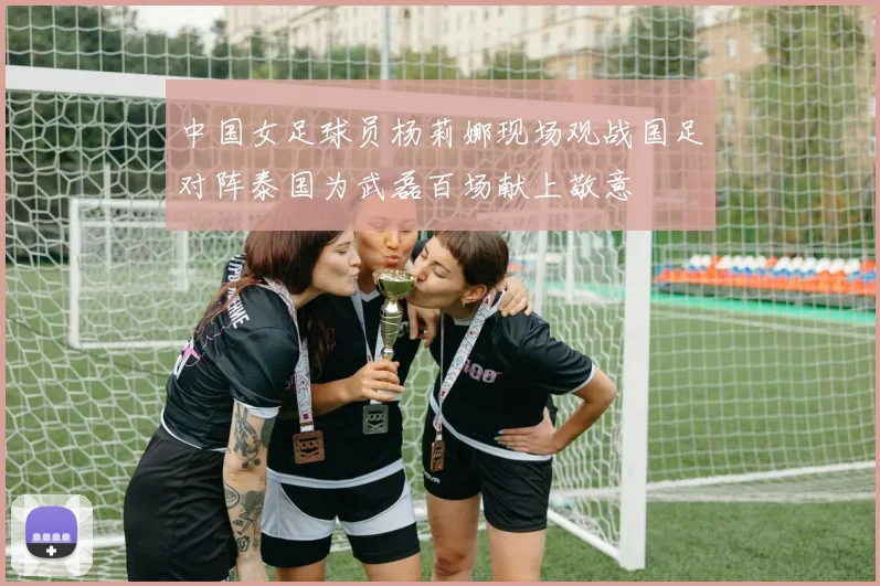 中国女足球员杨莉娜现场观战国足对阵泰国为武磊百场献上敬意
