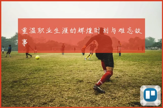 重温职业生涯的辉煌时刻与难忘故事