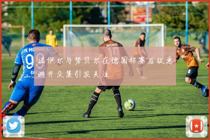 诺伊尔与努贝尔在德国杯赛后故意避开交集引发关注