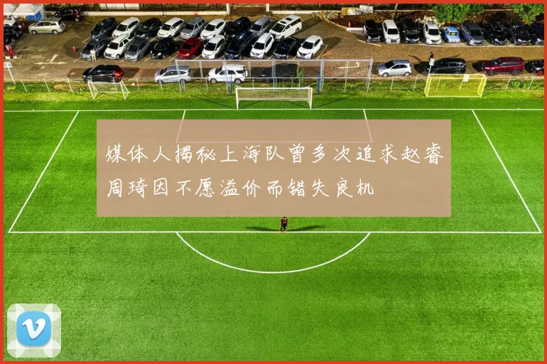 媒体人揭秘上海队曾多次追求赵睿周琦因不愿溢价而错失良机