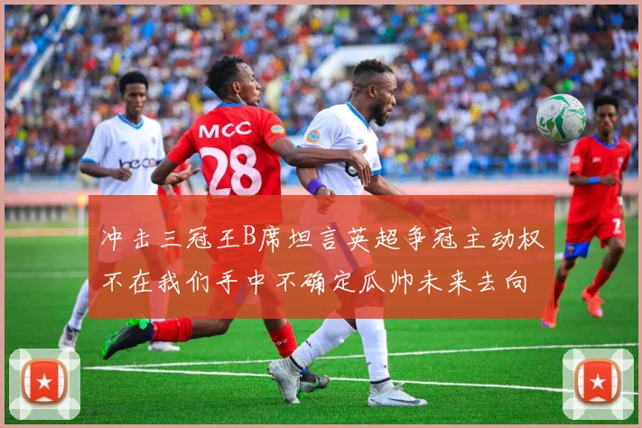 冲击三冠王B席坦言英超争冠主动权不在我们手中不确定瓜帅未来去向