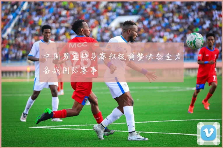 中国男篮热身赛积极调整状态全力备战国际赛事