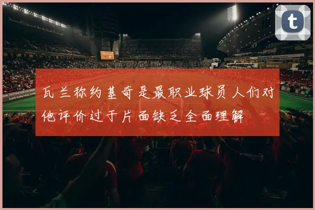 瓦兰称约基奇是最职业球员人们对他评价过于片面缺乏全面理解