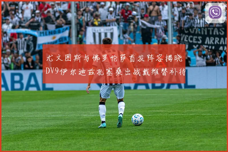 尤文图斯与佛罗伦萨首发阵容揭晓DV9伊尔迪兹孔塞桑出战戴维替补待命