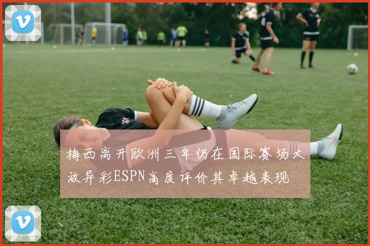 梅西离开欧洲三年仍在国际赛场大放异彩ESPN高度评价其卓越表现