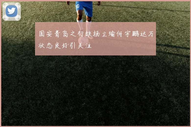 国安青岛之行缺杨立瑜何宇鹏达万状态良好引关注