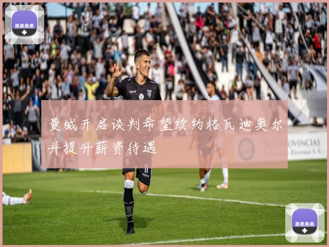 曼城开启谈判希望续约格瓦迪奥尔并提升薪资待遇