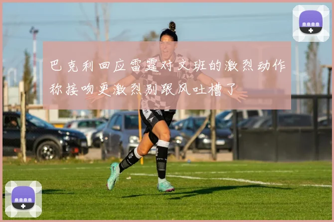 巴克利回应雷霆对文班的激烈动作称接吻更激烈别跟风吐槽了