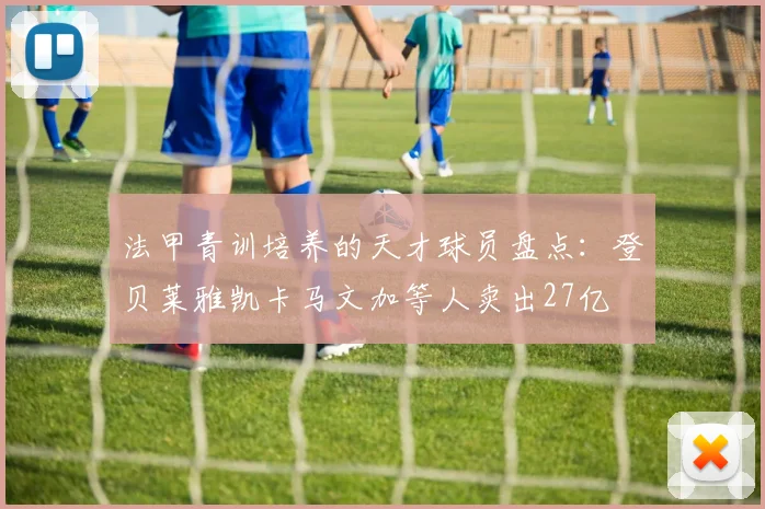 法甲青训培养的天才球员盘点：登贝莱雅凯卡马文加等人卖出27亿
