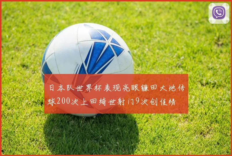 日本队世界杯表现亮眼镰田大地传球200次上田绮世射门9次创佳绩